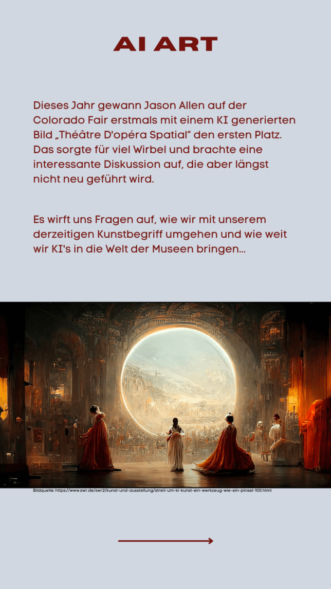 Dieses Jahr gewann Jason Allen auf der Colorado Fair erstmals mit einem KI generierten Bild „Théâtre D'opéra Spatial“ den ersten Platz. Das sorgte für viel Wirbel und brachte eine interessante Diskussion auf, die aber längst nicht neu geführt wird. Es wirft uns Fragen auf, wie wir mit unserem derzeitigen Kunstbegriff umgehen und wie weit wir KI's in die Welt der Museen bringen...