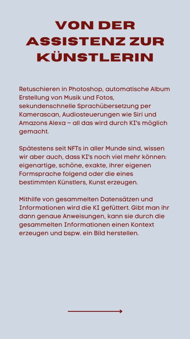 Retuschieren in Photoshop, automatische Album Erstellung von Musik und Fotos, sekundenschnelle Sprachübersetzung per Kamerascan, Audiosteuerungen wie Siri und Amazons Alexa – all das wird durch KI's möglich gemacht. Spätestens seit NFTs in aller Munde sind, wissen wir aber auch, dass KI's noch viel mehr können: eigenartige, schöne, exakte, ihrer eigenen Formsprache folgend oder die eines bestimmten Künstlers, Kunst erzeugen. Mithilfe von gesammelten Datensätzen und Informationen wird die KI gefüttert. Gibt man ihr dann genaue Anweisungen, kann sie durch die gesammelten Informationen einen Kontext erzeugen und bspw. ein Bild herstellen.