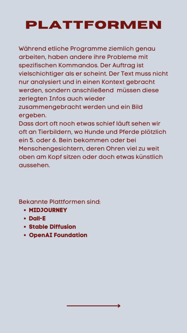 Während etliche Programme ziemlich genau arbeiten, haben andere ihre Probleme mit spezifischen Kommandos. Der Auftrag ist vielschichtiger als er scheint. Der Text muss nicht nur analysiert und in einen Kontext gebracht werden, sondern anschließend müssen diese zerlegten Infos auch wieder zusammengebracht werden und ein Bild ergeben. Dass dort oft noch etwas schief läuft sehen wir oft an Tierbildern, wo Hunde und Pferde plötzlich ein 5. oder 6. Bein bekommen oder bei Menschengesichtern, deren Ohren viel zu weit oben am Kopf sitzen oder doch etwas künstlich aussehen. Bekannte Plattformen sind: MIDJOURNEY Dall-E Stable Diffusion OpenAI Foundation